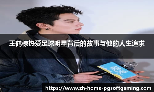 王鹤棣热爱足球明星背后的故事与他的人生追求